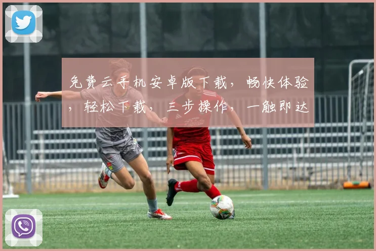 免费云手机安卓版下载，畅快体验，轻松下载，三步操作，一触即达，不容错过，赶紧试试吧