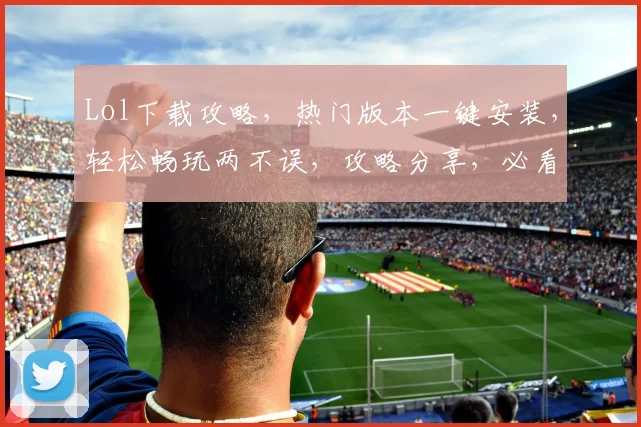 Lol下载攻略，热门版本一键安装，轻松畅玩两不误，攻略分享，必看