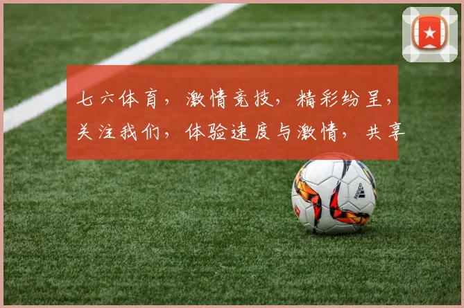 七六体育，激情竞技，精彩纷呈，关注我们，体验速度与激情，共享体育盛宴，尽在七六