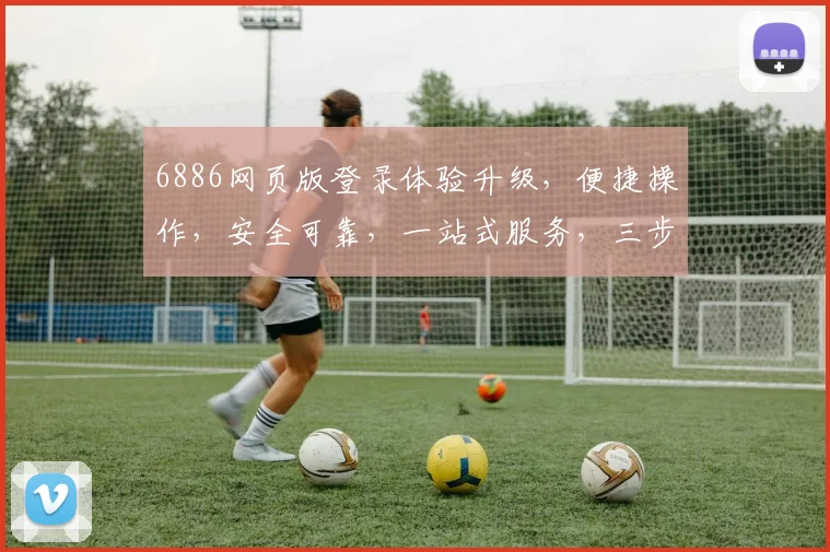 6886网页版登录体验升级，便捷操作，安全可靠，一站式服务，三步轻松登录，尽享便捷