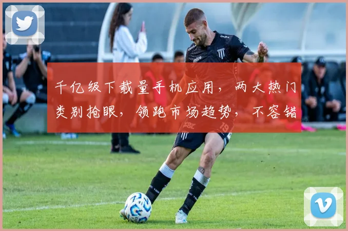 千亿级下载量手机应用，两大热门类别抢眼，领跑市场趋势，不容错过