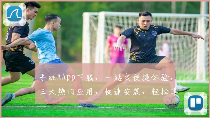 手机AApp下载，一站式便捷体验，三大热门应用，快速安装，轻松享受