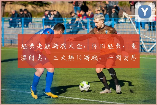 经典老款游戏大全，怀旧经典，重温时光，三大热门游戏，一网打尽